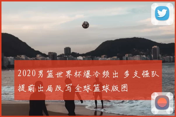 2020男篮世界杯爆冷频出 多支强队提前出局改写全球篮球版图