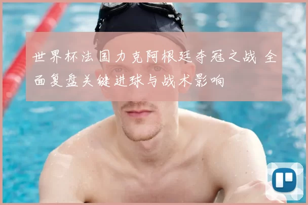 世界杯法国力克阿根廷夺冠之战 全面复盘关键进球与战术影响