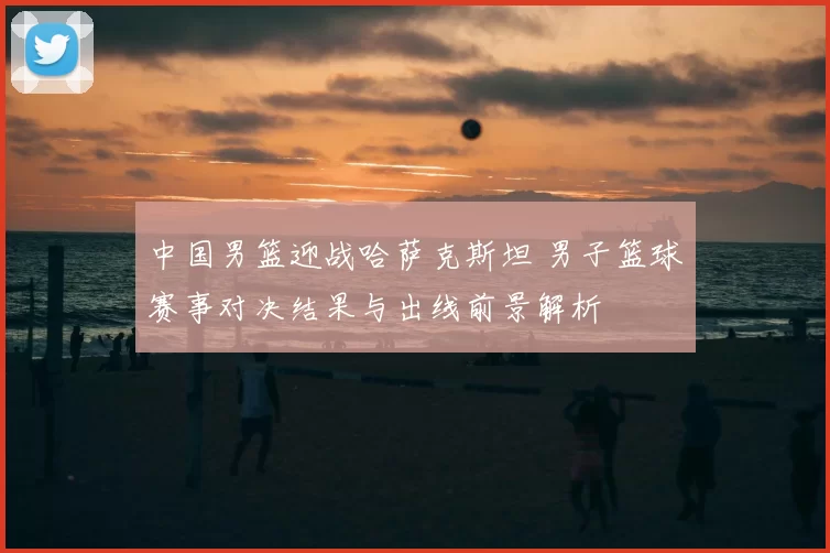 中国男篮迎战哈萨克斯坦 男子篮球赛事对决结果与出线前景解析