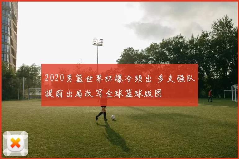 2020男篮世界杯爆冷频出 多支强队提前出局改写全球篮球版图