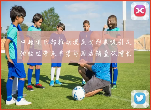 中超俱乐部推动漫美女形象吸引足控粉丝带来季票与周边销量双增长
