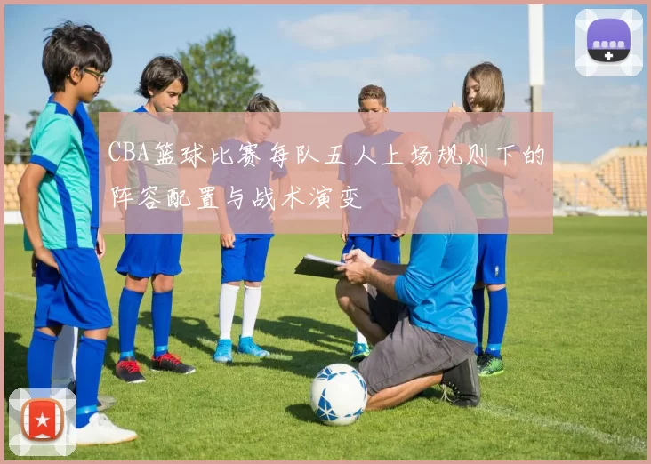 CBA篮球比赛每队五人上场规则下的阵容配置与战术演变