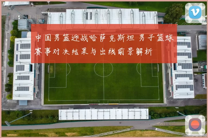 中国男篮迎战哈萨克斯坦 男子篮球赛事对决结果与出线前景解析