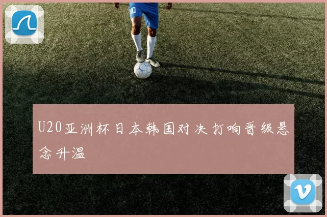 U20亚洲杯日本韩国对决打响晋级悬念升温