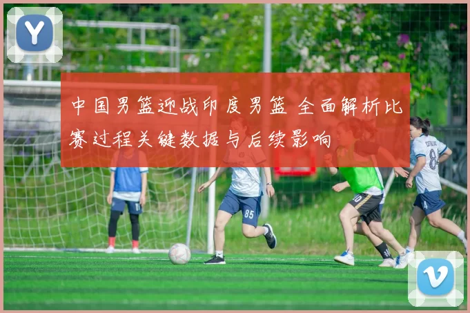 中国男篮迎战印度男篮 全面解析比赛过程关键数据与后续影响