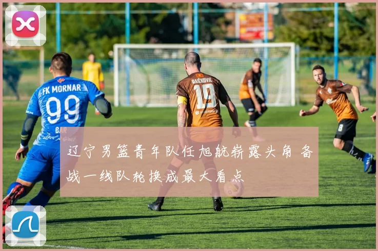 辽宁男篮青年队任旭航崭露头角 备战一线队轮换成最大看点