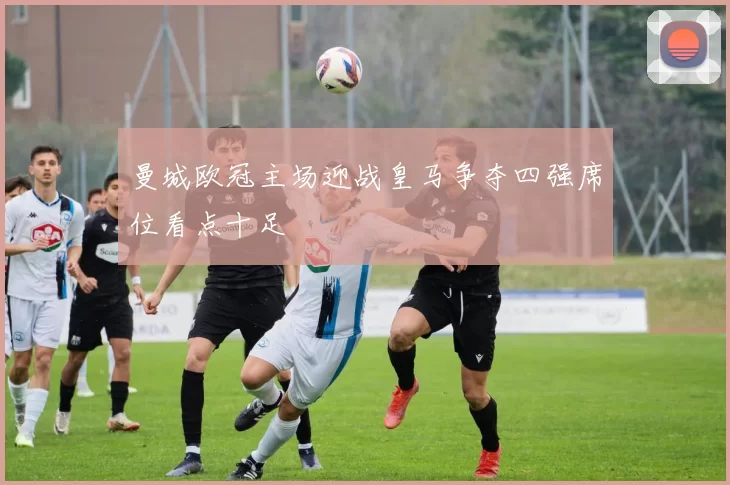 曼城欧冠主场迎战皇马争夺四强席位看点十足