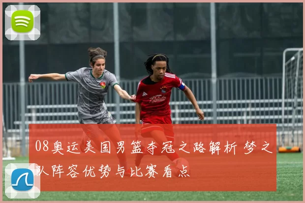 08奥运美国男篮夺冠之路解析 梦之队阵容优势与比赛看点