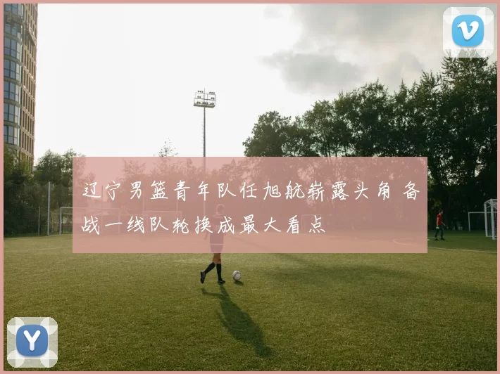 辽宁男篮青年队任旭航崭露头角 备战一线队轮换成最大看点