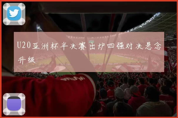 U20亚洲杯半决赛出炉四强对决悬念升级