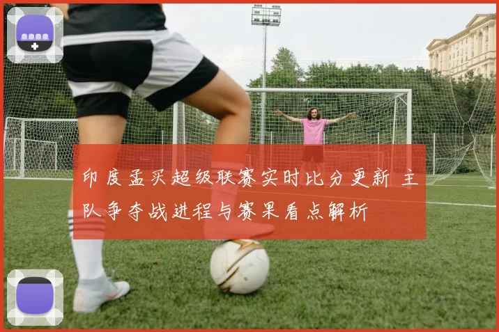 印度孟买超级联赛实时比分更新 主队争夺战进程与赛果看点解析