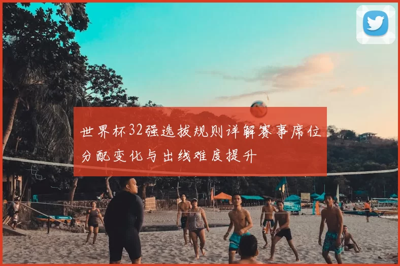 世界杯32强选拔规则详解赛事席位分配变化与出线难度提升