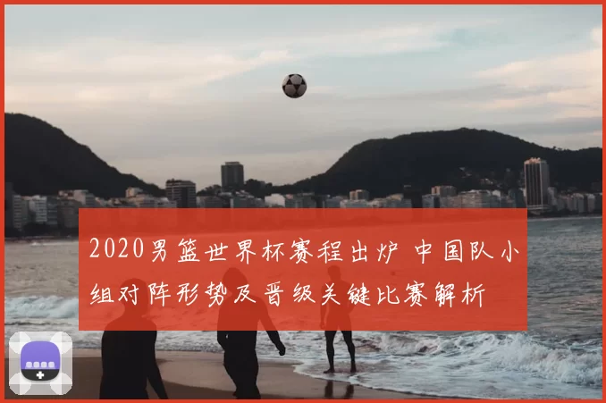 2020男篮世界杯赛程出炉 中国队小组对阵形势及晋级关键比赛解析