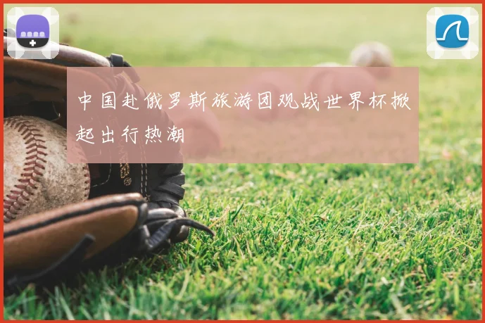 中国赴俄罗斯旅游团观战世界杯掀起出行热潮