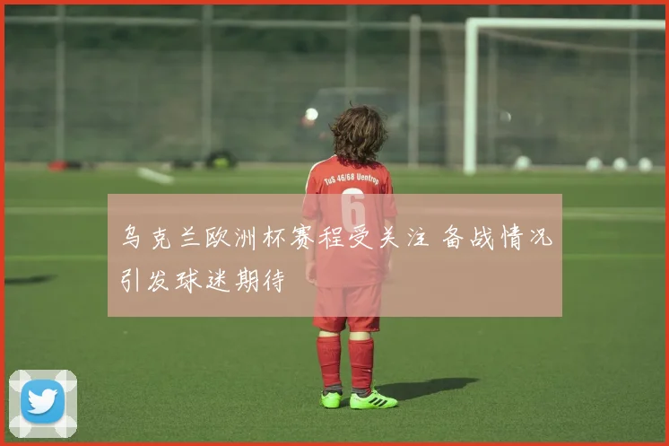 乌克兰欧洲杯赛程受关注 备战情况引发球迷期待