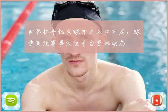 世界杯手机买球开户入口开启,球迷关注赛事投注平台资讯动态