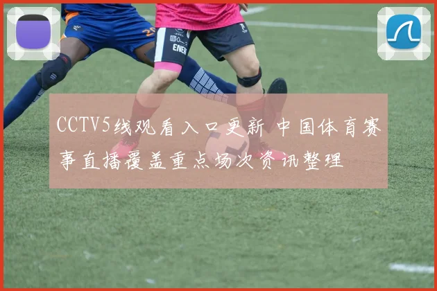 CCTV5线观看入口更新 中国体育赛事直播覆盖重点场次资讯整理