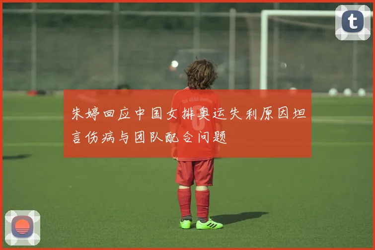 朱婷回应中国女排奥运失利原因坦言伤病与团队配合问题