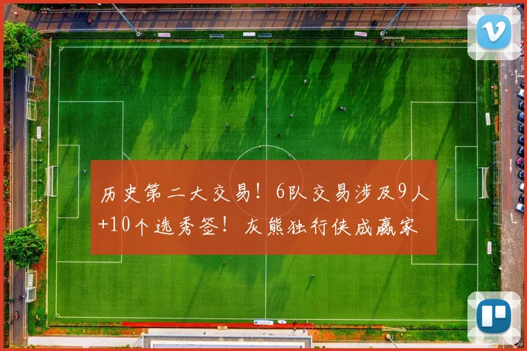 历史第二大交易！6队交易涉及9人+10个选秀签！灰熊独行侠成赢家