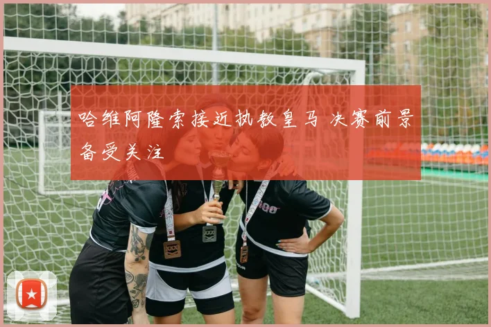 哈维阿隆索接近执教皇马 决赛前景备受关注