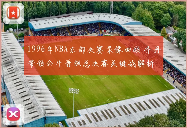 1996年NBA东部决赛录像回顾 乔丹带领公牛晋级总决赛关键战解析