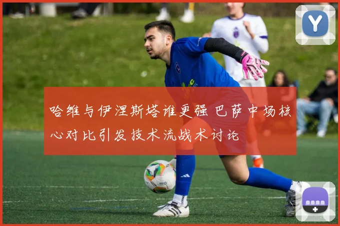 哈维与伊涅斯塔谁更强 巴萨中场核心对比引发技术流战术讨论