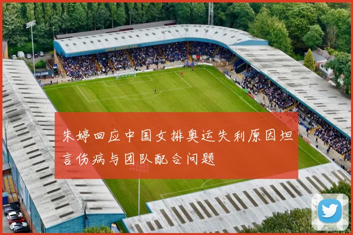 朱婷回应中国女排奥运失利原因坦言伤病与团队配合问题