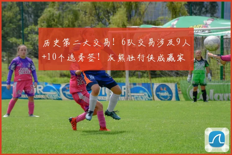 历史第二大交易！6队交易涉及9人+10个选秀签！灰熊独行侠成赢家