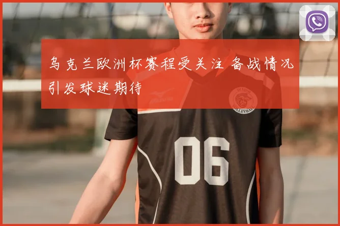 乌克兰欧洲杯赛程受关注 备战情况引发球迷期待